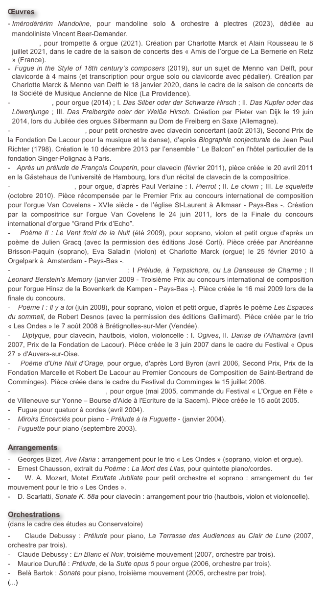 Œuvres
  Battaglia, pour trompette & orgue (2021). Création par Charlotte Marck et Alain Rousseau le 8 juillet 2021, dans le cadre de la saison de concerts des « Amis de l’orgue de La Bernerie en Retz » (France).
 Fugue in the Style of 18th century’s composers (2019), sur un sujet de Menno van Delft, pour clavicorde à 4 mains (et transcription pour orgue solo ou clavicorde avec pédalier). Création par Charlotte Marck & Menno van Delft le 18 janvier 2020, dans le cadre de la saison de concerts de la Société de Musique Ancienne de Nice (La Providence).
   Silberstück, pour orgue (2014) ; I. Das Silber oder der Schwarze Hirsch ; II. Das Kupfer oder das Löwenjunge ; III. Das Freibergite oder der Weiße Hirsch. Création par Pieter van Dijk le 19 juin 2014, lors du Jubilée des orgues Silbermann au Dom de Freiberg en Saxe (Allemagne).
-   Sept épîtres poétiques, pour petit orchestre avec clavecin concertant (août 2013), Second Prix de la Fondation De Lacour pour la musique et la danse), d’après Biographie conjecturale de Jean Paul Richter (1798). Création le 10 décembre 2013 par l’ensemble “ Le Balcon” en l’hôtel particulier de la fondation Singer-Polignac à Paris.
-   Après un prélude de François Couperin, pour clavecin (février 2011), pièce créée le 20 avril 2011 en la Gästehaus de l’université de Hambourg, lors d’un récital de clavecin de la compositrice.
-    Jadis et Naguère, pour orgue, d’après Paul Verlaine : I. Pierrot ; II. Le clown ; III. Le squelette (octobre 2010). Pièce récompensée par le Premier Prix au concours international de composition pour l’orgue Van Covelens - XVIe siècle - de l’église St-Laurent à Alkmaar - Pays-Bas -. Création par la compositrice sur l’orgue Van Covelens le 24 juin 2011, lors de la Finale du concours international d’orgue “Grand Prix d’Echo”.
-   Poème II : Le Vent froid de la Nuit (été 2009), pour soprano, violon et petit orgue d’après un poème de Julien Gracq (avec la permission des éditions José Corti). Pièce créée par Andréanne Brisson-Paquin (soprano), Eva Saladin (violon) et Charlotte Marck (orgue) le 25 février 2010 à Orgelpark à  Amsterdam - Pays-Bas -.
-    Deux Danses pour Grand-Orgue : I Prélude, à Terpsichore, ou La Danseuse de Charme ; II Leonard Berstein's Memory (janvier 2009 - Troisième Prix au concours international de composition pour l'orgue Hinsz de la Bovenkerk de Kampen - Pays-Bas -). Pièce créée le 16 mai 2009 lors de la finale du concours.
-    Poème I : Il y a toi (juin 2008), pour soprano, violon et petit orgue, d'après le poème Les Espaces du sommeil, de Robert Desnos (avec la permission des éditions Gallimard). Pièce créée par le trio « Les Ondes » le 7 août 2008 à Brétignolles-sur-Mer (Vendée).
-    Diptyque pour clavecin, hautbois, violon, violoncelle : I. Ogives, II. Danse de l'Alhambra (avril 2007, Prix de la Fondation de Lacour). Pièce créée le 3 juin 2007 dans le cadre du Festival « Opus 27 » d'Auvers-sur-Oise.
-    Poème d'Une Nuit d'Orage pour orgue, d'après Lord Byron (avril 2006, Second Prix, Prix de la Fondation Marcelle et Robert De Lacour au Premier Concours de Composition de Saint-Bertrand de Comminges). Pièce créée dans le cadre du Festival du Comminges le 15 juillet 2006.
-    Messe sur l'Ave Maris Stella pour orgue (mai 2005, commande du Festival « L'Orgue en Fête » de Villeneuve sur Yonne – Bourse d'Aide à l'Ecriture de la Sacem). Pièce créée le 15 août 2005.
-    Fugue pour quatuor à cordes (avril 2004).
-    Miroirs Encerclés pour piano - Prélude à la Fuguette - (janvier 2004).
   Fuguette pour piano (septembre 2003).

Arrangements   
-    Georges Bizet, Ave Maria : arrangement pour le trio « Les Ondes » (soprano, violon et orgue).
-    Ernest Chausson, extrait du Poème : La Mort des Lilas, pour quintette piano/cordes.
-    W. A. Mozart, Motet Exultate Jubilate pour petit orchestre et soprano : arrangement du 1er mouvement pour le trio « Les Ondes ».
-    D. Scarlatti, Sonate K. 58a pour clavecin : arrangement pour trio (hautbois, violon et violoncelle).

Orchestrations 
(dans le cadre des études au Conservatoire) 
-    Claude Debussy : Prélude pour piano, La Terrasse des Audiences au Clair de Lune (2007, orchestre par trois).
-    Claude Debussy : En Blanc et Noir, troisième mouvement (2007, orchestre par trois).
-    Maurice Duruflé : Prélude, de la Suite opus 5 pour orgue (2006, orchestre par trois).
-    Belà Bartok : Sonate pour piano, troisième mouvement (2005, orchestre par trois).
(...)